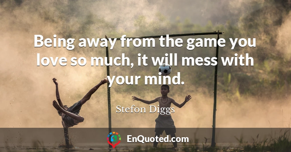Being away from the game you love so much, it will mess with your mind.