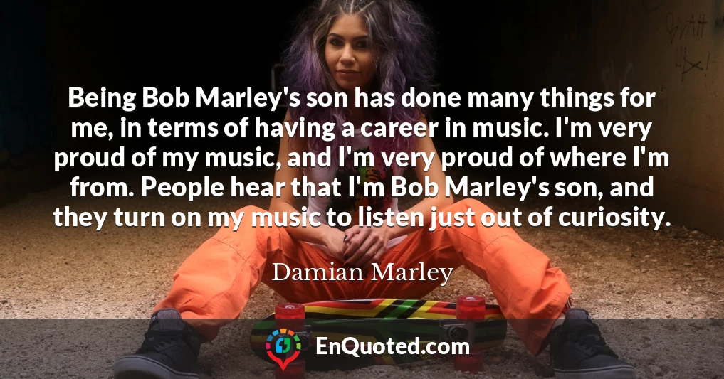 Being Bob Marley's son has done many things for me, in terms of having a career in music. I'm very proud of my music, and I'm very proud of where I'm from. People hear that I'm Bob Marley's son, and they turn on my music to listen just out of curiosity.