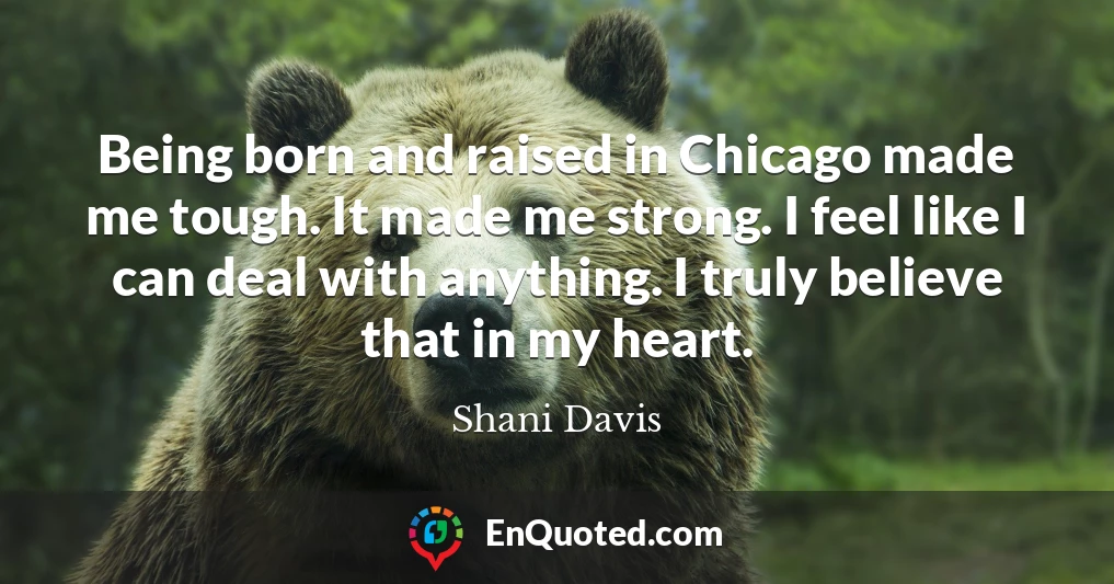 Being born and raised in Chicago made me tough. It made me strong. I feel like I can deal with anything. I truly believe that in my heart.