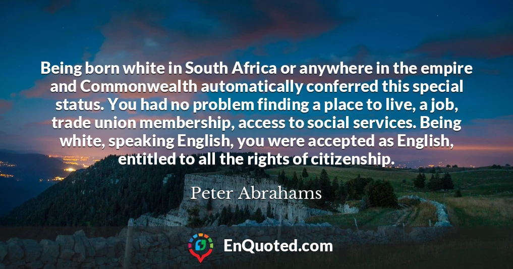 Being born white in South Africa or anywhere in the empire and Commonwealth automatically conferred this special status. You had no problem finding a place to live, a job, trade union membership, access to social services. Being white, speaking English, you were accepted as English, entitled to all the rights of citizenship.