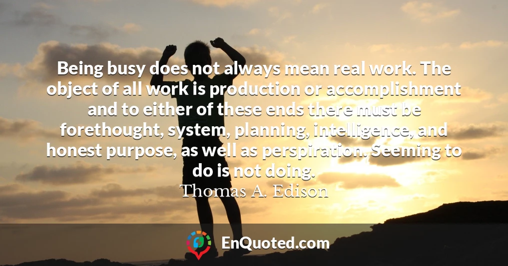 Being busy does not always mean real work. The object of all work is production or accomplishment and to either of these ends there must be forethought, system, planning, intelligence, and honest purpose, as well as perspiration. Seeming to do is not doing.