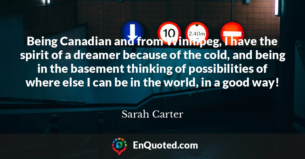 Being Canadian and from Winnipeg, I have the spirit of a dreamer because of the cold, and being in the basement thinking of possibilities of where else I can be in the world, in a good way!