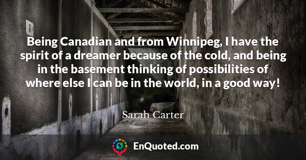 Being Canadian and from Winnipeg, I have the spirit of a dreamer because of the cold, and being in the basement thinking of possibilities of where else I can be in the world, in a good way!