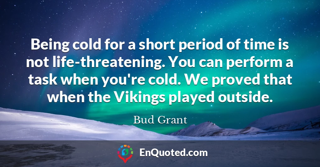 Being cold for a short period of time is not life-threatening. You can perform a task when you're cold. We proved that when the Vikings played outside.