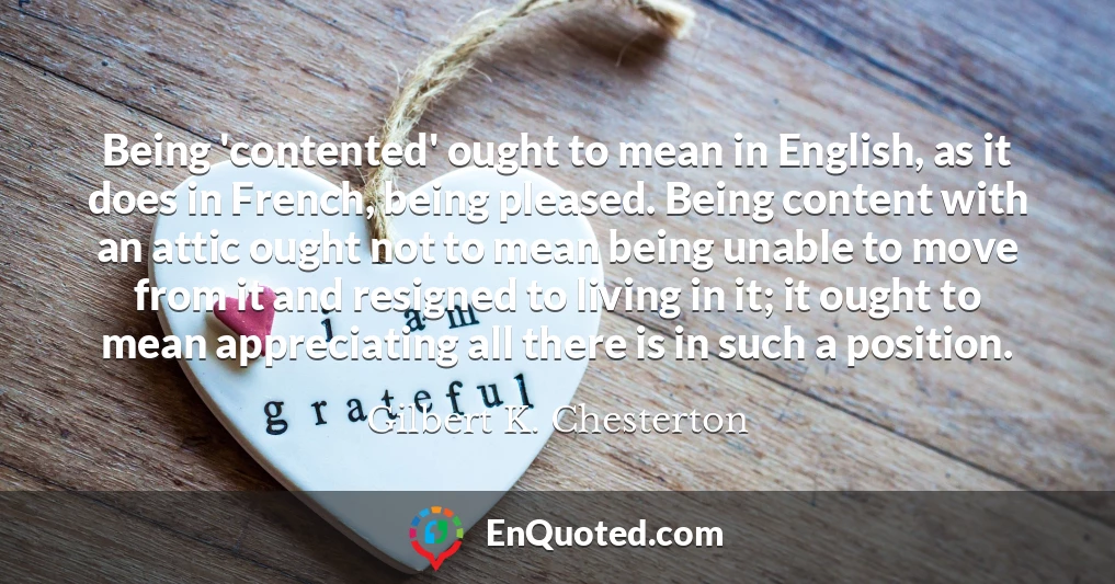 Being 'contented' ought to mean in English, as it does in French, being pleased. Being content with an attic ought not to mean being unable to move from it and resigned to living in it; it ought to mean appreciating all there is in such a position.
