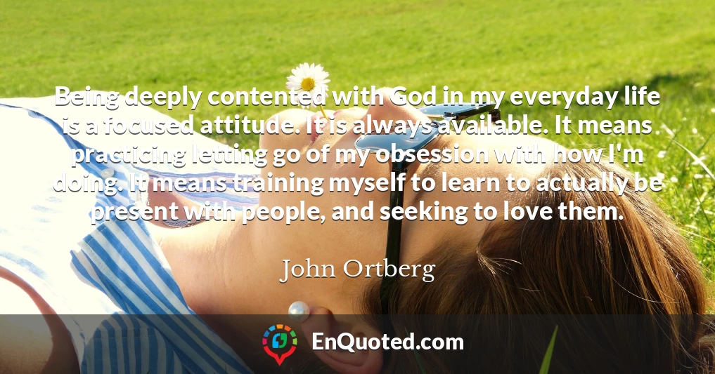 Being deeply contented with God in my everyday life is a focused attitude. It is always available. It means practicing letting go of my obsession with how I'm doing. It means training myself to learn to actually be present with people, and seeking to love them.