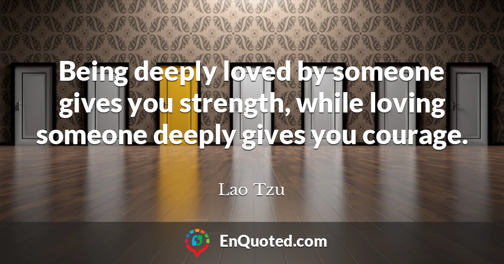 Being deeply loved by someone gives you strength, while loving someone deeply gives you courage.