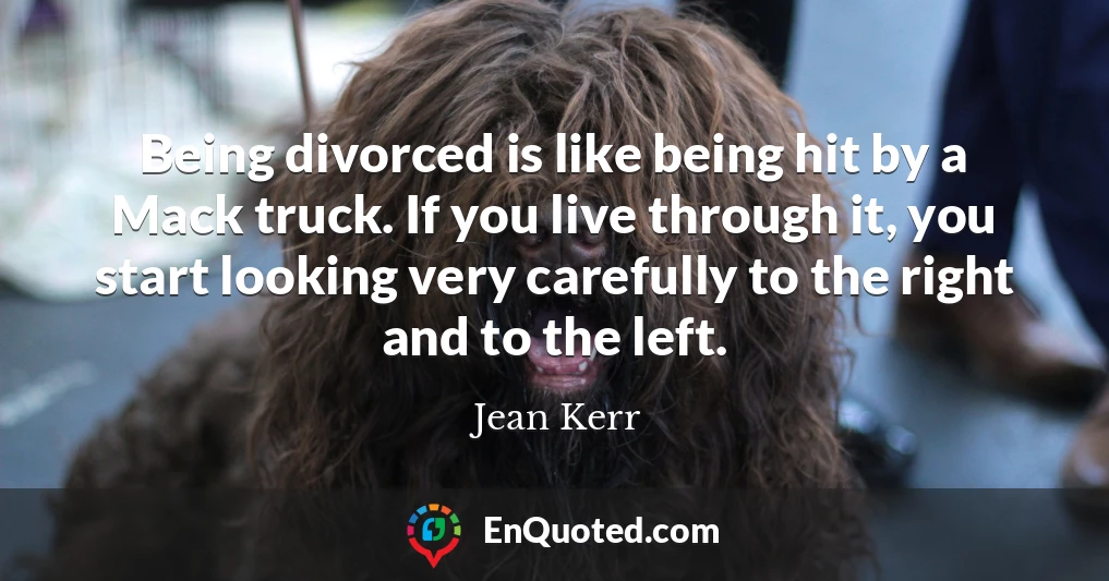 Being divorced is like being hit by a Mack truck. If you live through it, you start looking very carefully to the right and to the left.