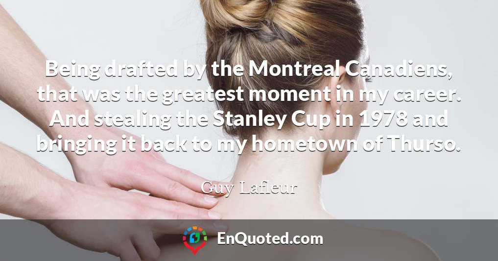 Being drafted by the Montreal Canadiens, that was the greatest moment in my career. And stealing the Stanley Cup in 1978 and bringing it back to my hometown of Thurso.