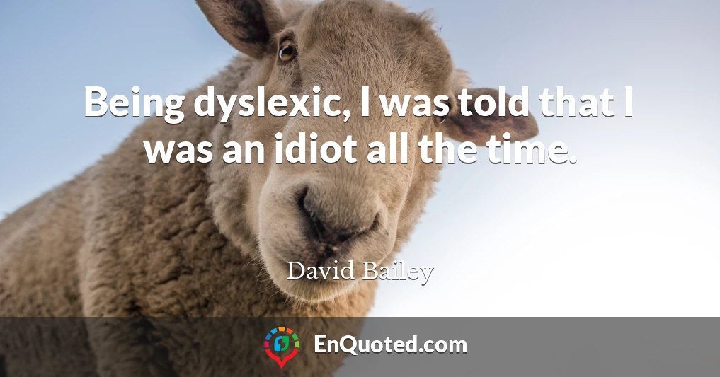 Being dyslexic, I was told that I was an idiot all the time.