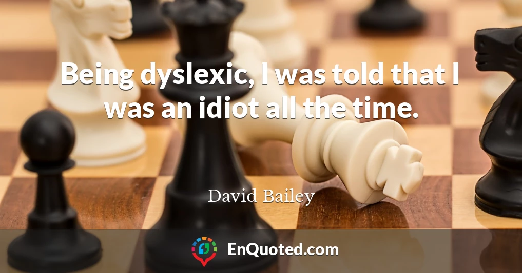 Being dyslexic, I was told that I was an idiot all the time.