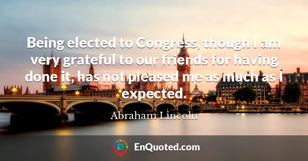 Being elected to Congress, though I am very grateful to our friends for having done it, has not pleased me as much as I expected.