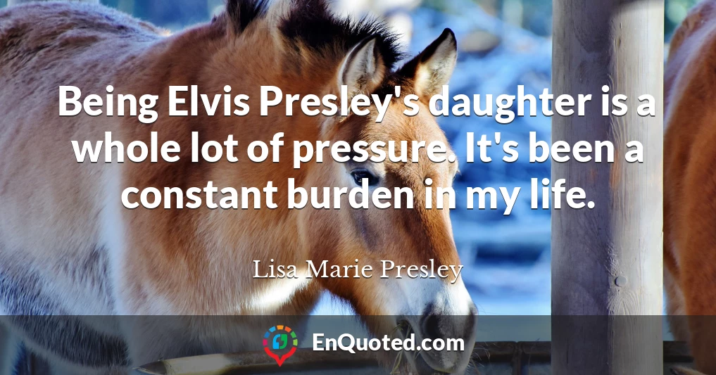 Being Elvis Presley's daughter is a whole lot of pressure. It's been a constant burden in my life.
