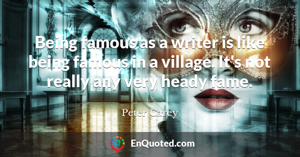 Being famous as a writer is like being famous in a village. It's not really any very heady fame.