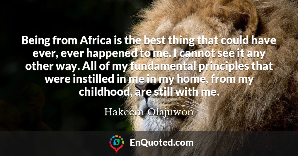 Being from Africa is the best thing that could have ever, ever happened to me. I cannot see it any other way. All of my fundamental principles that were instilled in me in my home, from my childhood, are still with me.