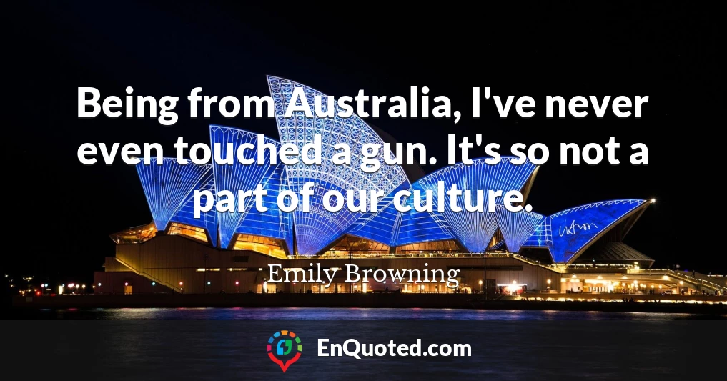 Being from Australia, I've never even touched a gun. It's so not a part of our culture.