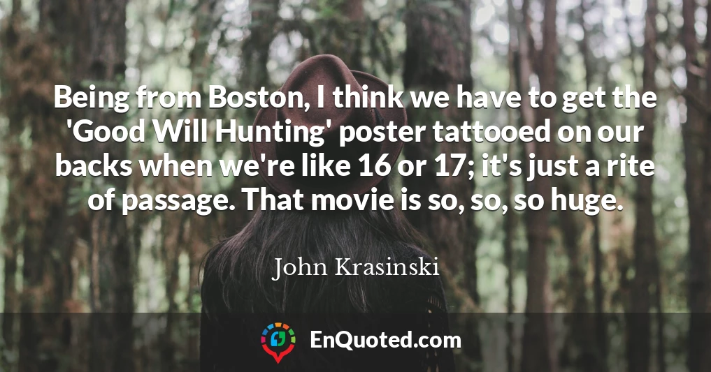 Being from Boston, I think we have to get the 'Good Will Hunting' poster tattooed on our backs when we're like 16 or 17; it's just a rite of passage. That movie is so, so, so huge.