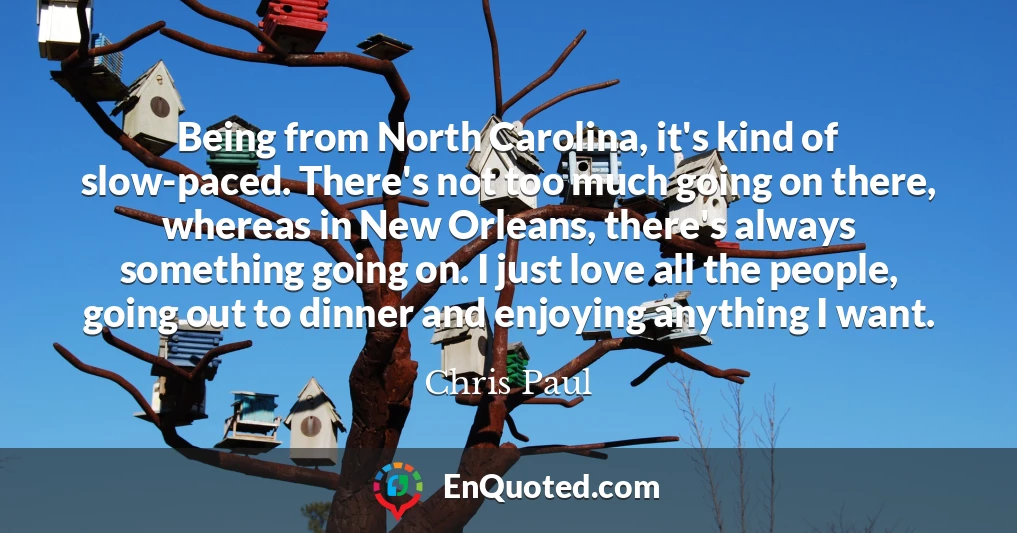 Being from North Carolina, it's kind of slow-paced. There's not too much going on there, whereas in New Orleans, there's always something going on. I just love all the people, going out to dinner and enjoying anything I want.