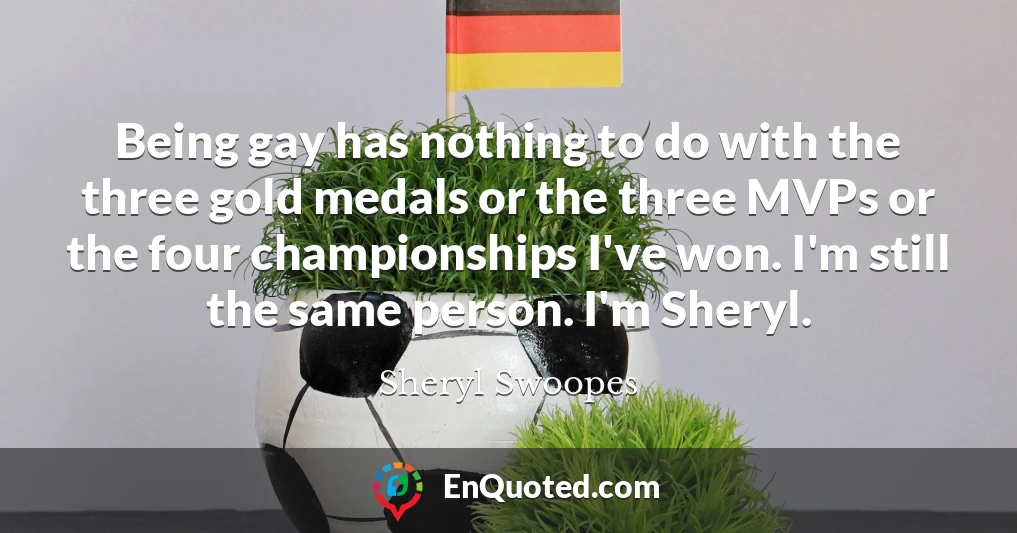 Being gay has nothing to do with the three gold medals or the three MVPs or the four championships I've won. I'm still the same person. I'm Sheryl.