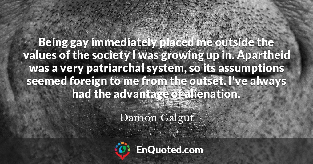 Being gay immediately placed me outside the values of the society I was growing up in. Apartheid was a very patriarchal system, so its assumptions seemed foreign to me from the outset. I've always had the advantage of alienation.