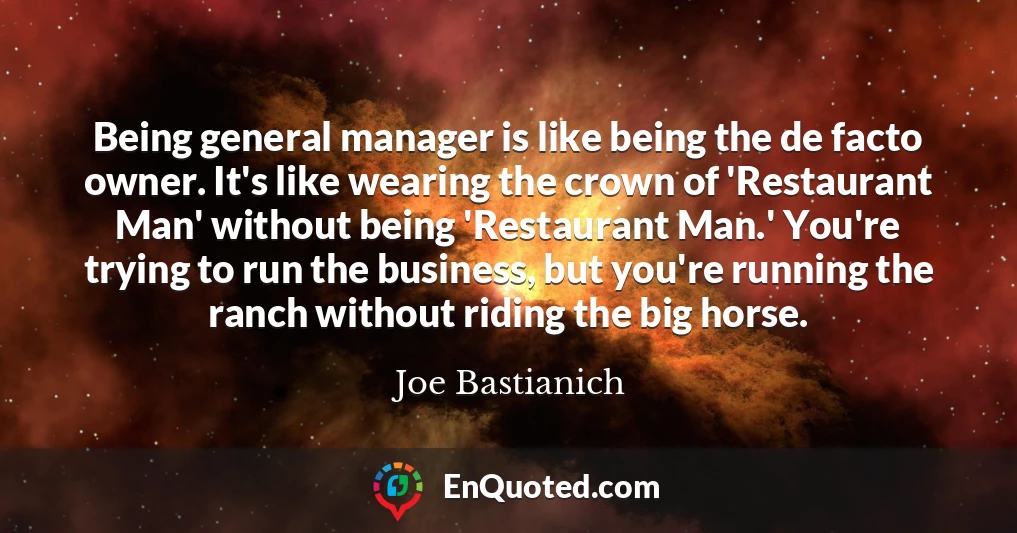 Being general manager is like being the de facto owner. It's like wearing the crown of 'Restaurant Man' without being 'Restaurant Man.' You're trying to run the business, but you're running the ranch without riding the big horse.