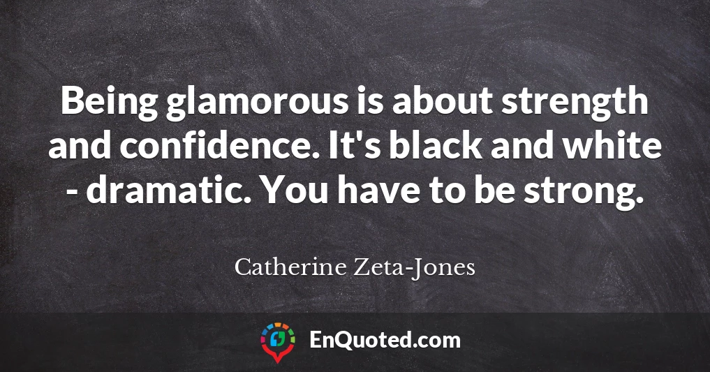 Being glamorous is about strength and confidence. It's black and white - dramatic. You have to be strong.