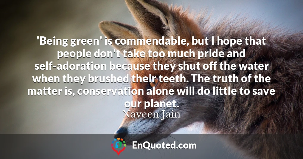 'Being green' is commendable, but I hope that people don't take too much pride and self-adoration because they shut off the water when they brushed their teeth. The truth of the matter is, conservation alone will do little to save our planet.