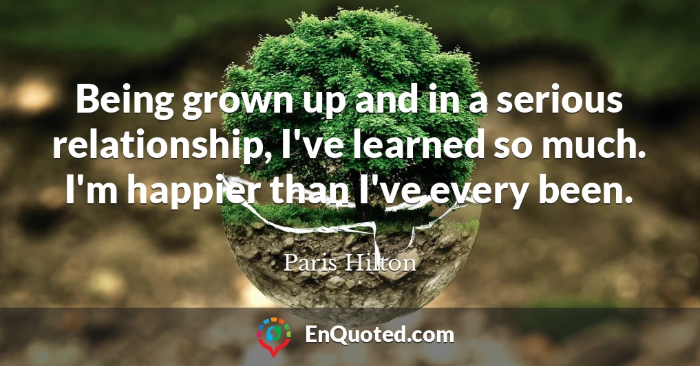 Being grown up and in a serious relationship, I've learned so much. I'm happier than I've every been.