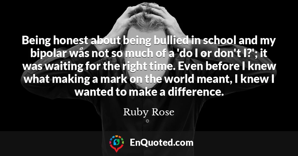 Being honest about being bullied in school and my bipolar was not so much of a 'do I or don't I?'; it was waiting for the right time. Even before I knew what making a mark on the world meant, I knew I wanted to make a difference.