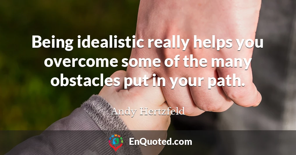 Being idealistic really helps you overcome some of the many obstacles put in your path.