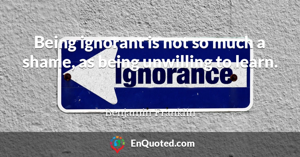 Being ignorant is not so much a shame, as being unwilling to learn.