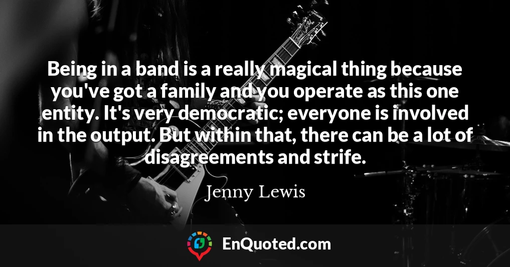 Being in a band is a really magical thing because you've got a family and you operate as this one entity. It's very democratic; everyone is involved in the output. But within that, there can be a lot of disagreements and strife.