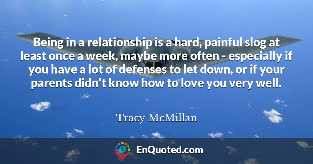 Being in a relationship is a hard, painful slog at least once a week, maybe more often - especially if you have a lot of defenses to let down, or if your parents didn't know how to love you very well.