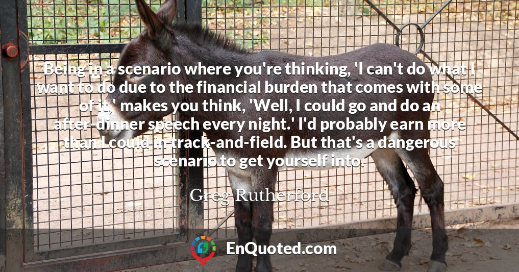 Being in a scenario where you're thinking, 'I can't do what I want to do due to the financial burden that comes with some of it,' makes you think, 'Well, I could go and do an after-dinner speech every night.' I'd probably earn more than I could in track-and-field. But that's a dangerous scenario to get yourself into.