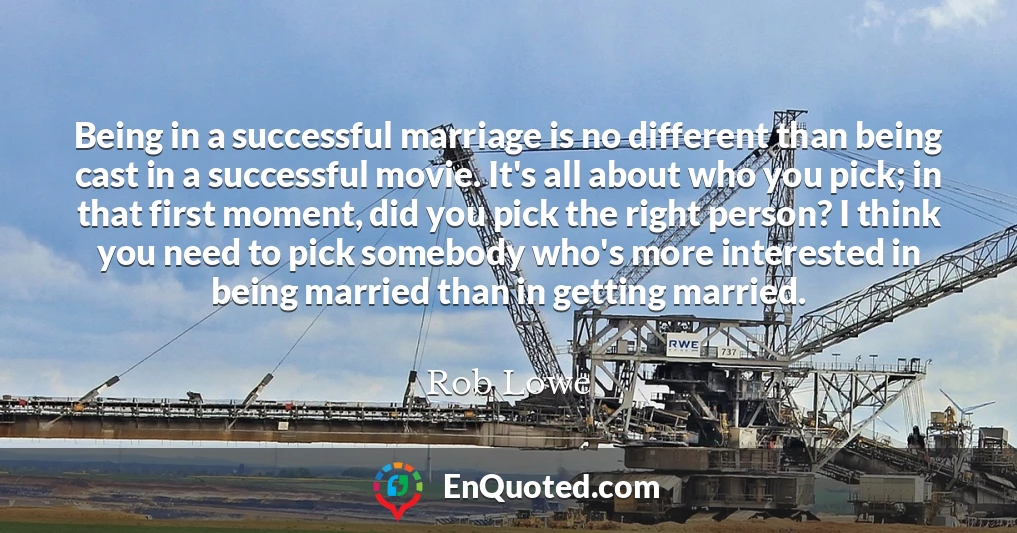 Being in a successful marriage is no different than being cast in a successful movie. It's all about who you pick; in that first moment, did you pick the right person? I think you need to pick somebody who's more interested in being married than in getting married.