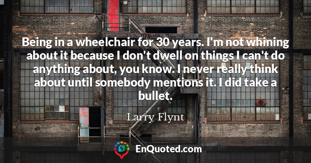 Being in a wheelchair for 30 years. I'm not whining about it because I don't dwell on things I can't do anything about, you know. I never really think about until somebody mentions it. I did take a bullet.