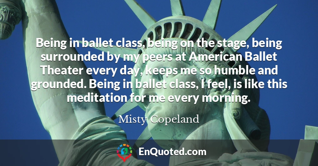 Being in ballet class, being on the stage, being surrounded by my peers at American Ballet Theater every day, keeps me so humble and grounded. Being in ballet class, I feel, is like this meditation for me every morning.