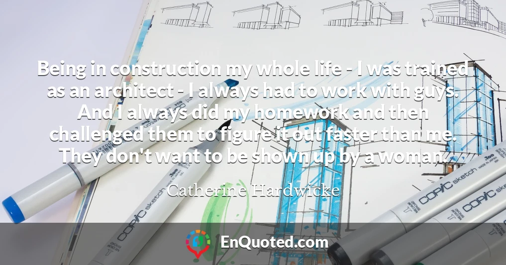 Being in construction my whole life - I was trained as an architect - I always had to work with guys. And I always did my homework and then challenged them to figure it out faster than me. They don't want to be shown up by a woman.