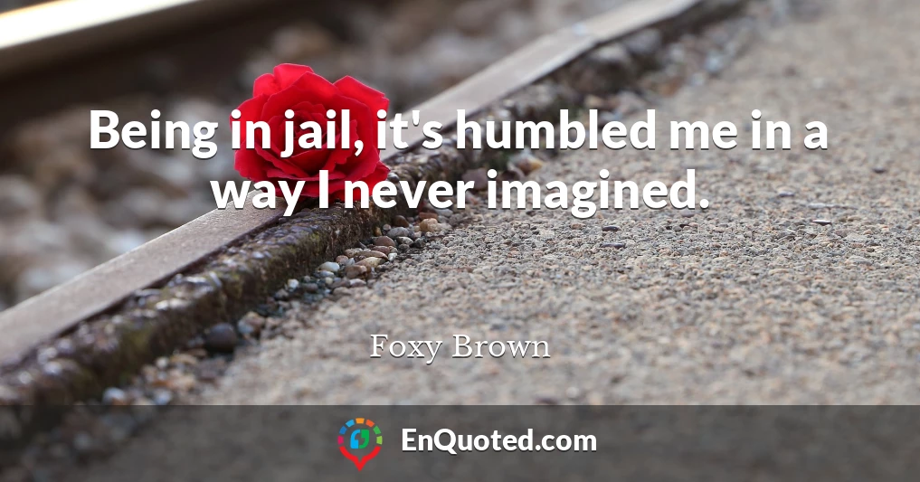 Being in jail, it's humbled me in a way I never imagined.
