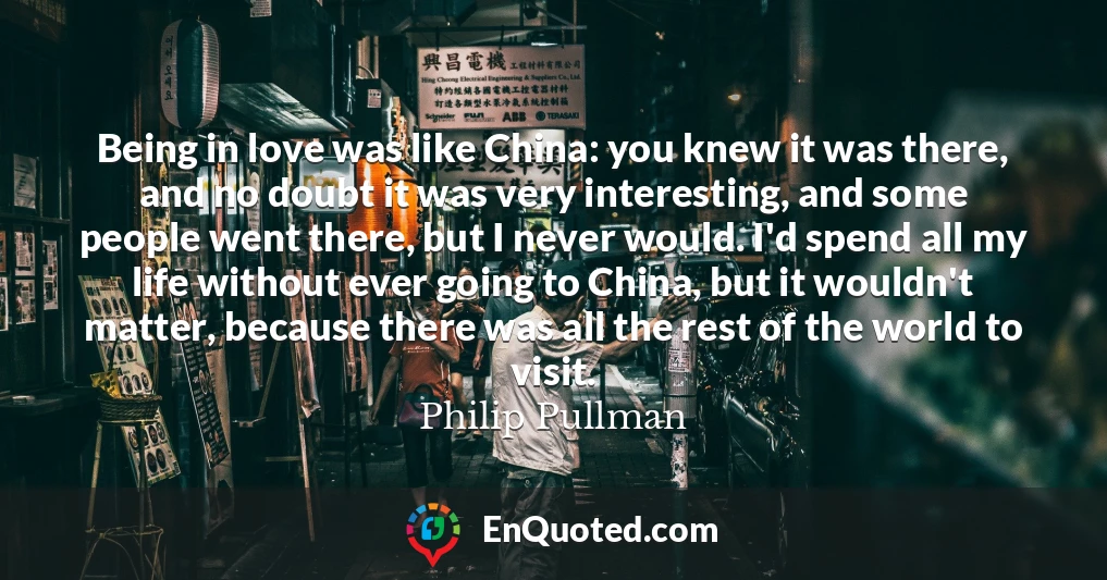 Being in love was like China: you knew it was there, and no doubt it was very interesting, and some people went there, but I never would. I'd spend all my life without ever going to China, but it wouldn't matter, because there was all the rest of the world to visit.