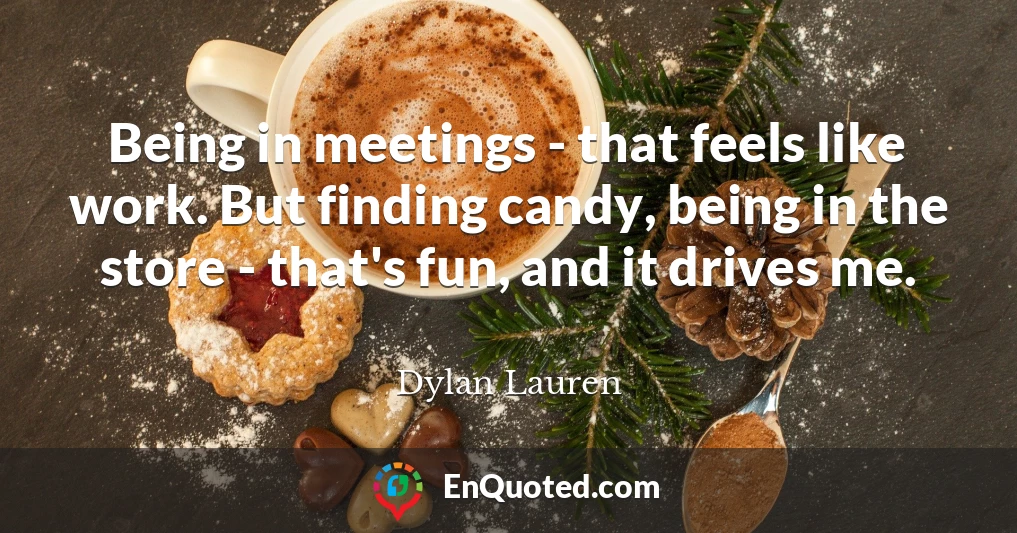 Being in meetings - that feels like work. But finding candy, being in the store - that's fun, and it drives me.