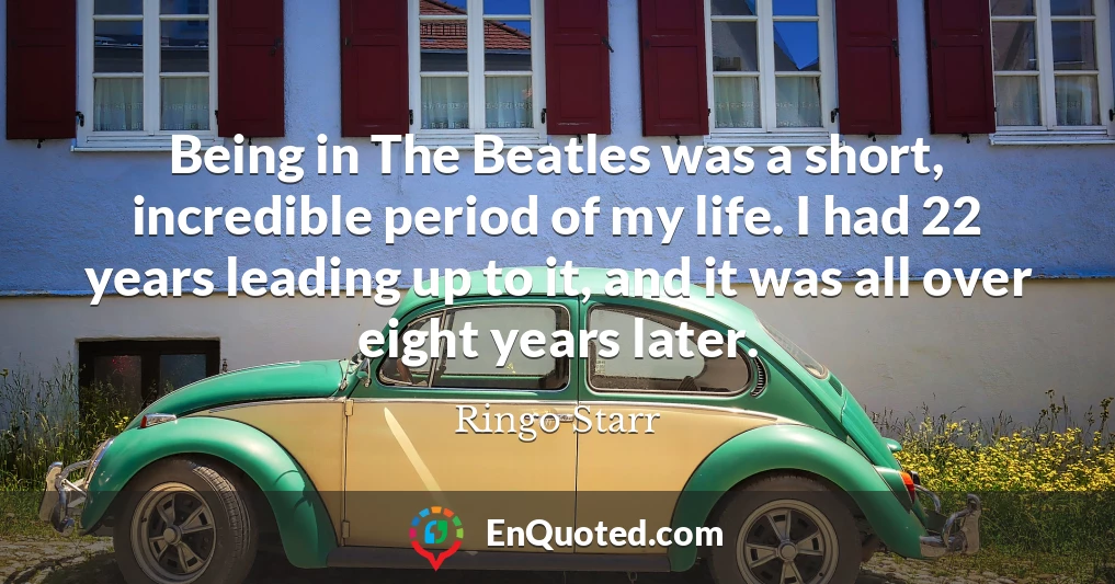 Being in The Beatles was a short, incredible period of my life. I had 22 years leading up to it, and it was all over eight years later.