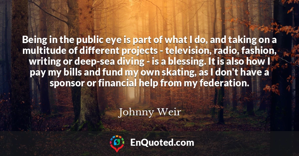 Being in the public eye is part of what I do, and taking on a multitude of different projects - television, radio, fashion, writing or deep-sea diving - is a blessing. It is also how I pay my bills and fund my own skating, as I don't have a sponsor or financial help from my federation.