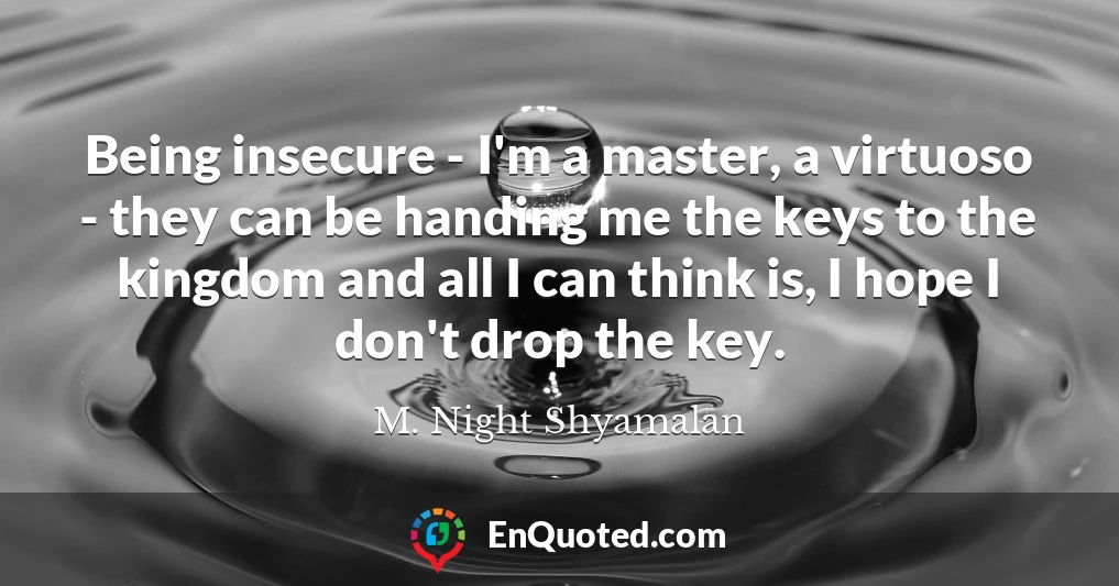 Being insecure - I'm a master, a virtuoso - they can be handing me the keys to the kingdom and all I can think is, I hope I don't drop the key.