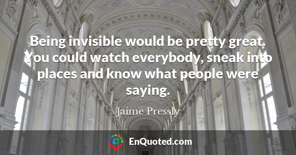 Being invisible would be pretty great. You could watch everybody, sneak into places and know what people were saying.