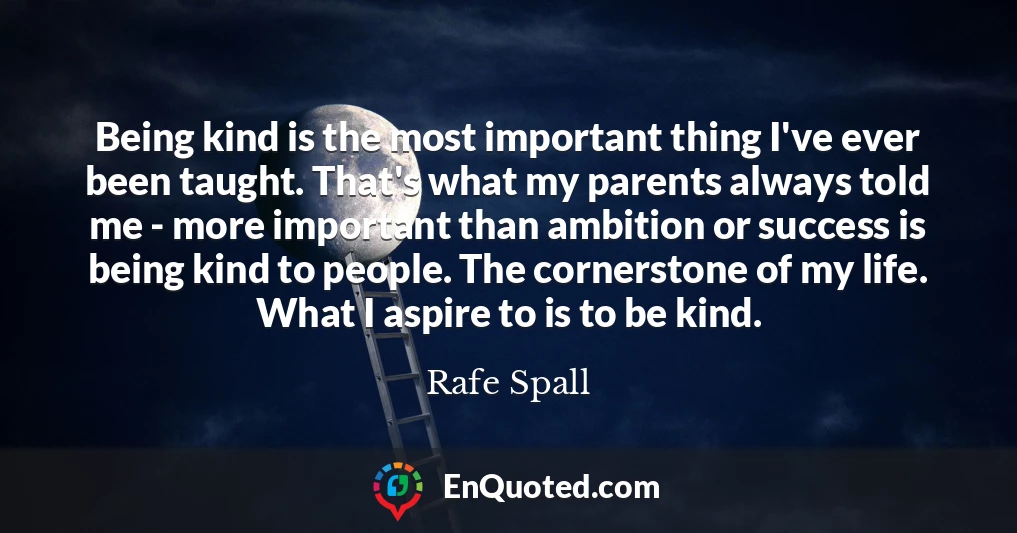 Being kind is the most important thing I've ever been taught. That's what my parents always told me - more important than ambition or success is being kind to people. The cornerstone of my life. What I aspire to is to be kind.