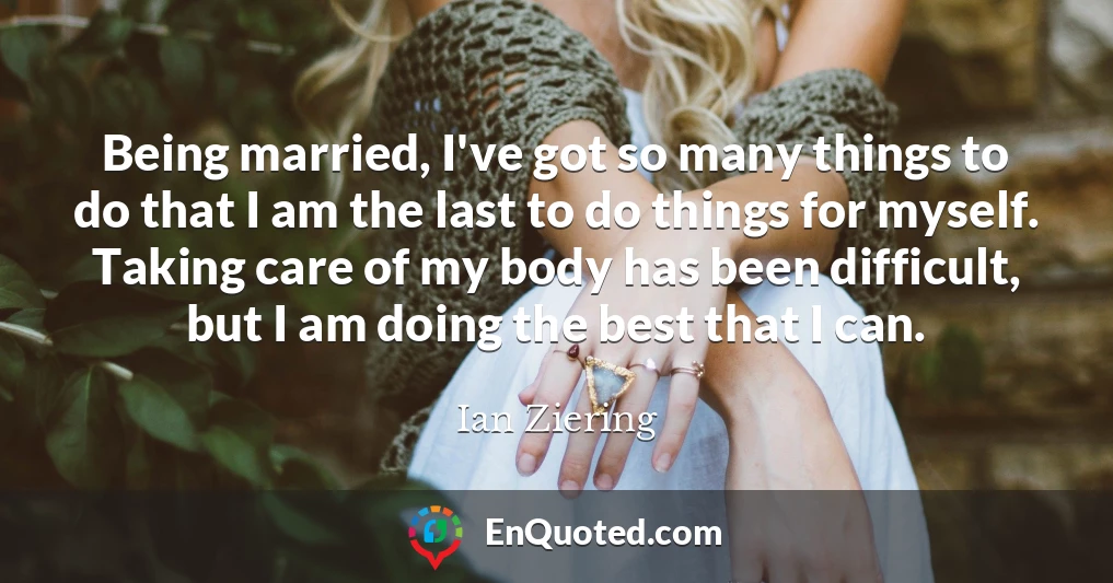 Being married, I've got so many things to do that I am the last to do things for myself. Taking care of my body has been difficult, but I am doing the best that I can.