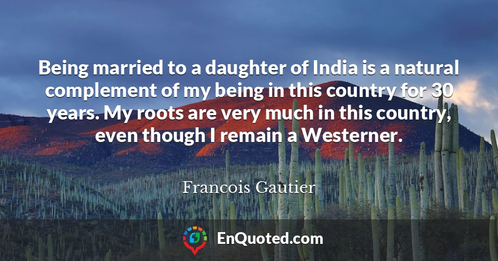 Being married to a daughter of India is a natural complement of my being in this country for 30 years. My roots are very much in this country, even though I remain a Westerner.