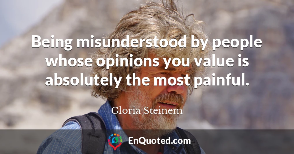 Being misunderstood by people whose opinions you value is absolutely the most painful.