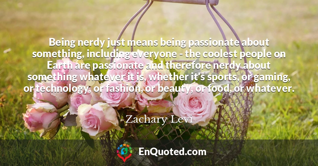 Being nerdy just means being passionate about something, including everyone - the coolest people on Earth are passionate and therefore nerdy about something whatever it is, whether it's sports, or gaming, or technology, or fashion, or beauty, or food, or whatever.